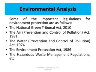 Environmental Analysis
Some of the important legislations for
environment protection are as follows:
• The National Green Tribunal Act, 2010
• The Air (Prevention and Control of Pollution) Act,
1981
• The Water (Prevention and Control of Pollution)
Act, 1974
• The Environment Protection Act, 1986
• The Hazardous Waste Management Regulations,
etc.
ACHLA TYAGI, ABES EC (032), AKTU,
LUCKNOW
 