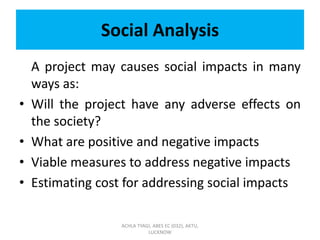 Social Analysis
A project may causes social impacts in many
ways as:
• Will the project have any adverse effects on
the society?
• What are positive and negative impacts
• Viable measures to address negative impacts
• Estimating cost for addressing social impacts
ACHLA TYAGI, ABES EC (032), AKTU,
LUCKNOW
 