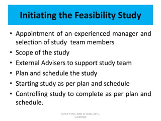 Initiating the Feasibility Study
• Appointment of an experienced manager and
selection of study team members
• Scope of the study
• External Advisers to support study team
• Plan and schedule the study
• Starting study as per plan and schedule
• Controlling study to complete as per plan and
schedule.
ACHLA TYAGI, ABES EC (032), AKTU,
LUCKNOW
 