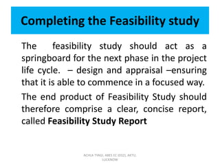 Completing the Feasibility study
The feasibility study should act as a
springboard for the next phase in the project
life cycle. – design and appraisal –ensuring
that it is able to commence in a focused way.
The end product of Feasibility Study should
therefore comprise a clear, concise report,
called Feasibility Study Report
ACHLA TYAGI, ABES EC (032), AKTU,
LUCKNOW
 