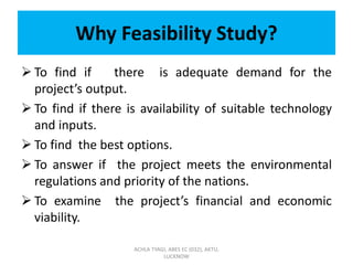 Why Feasibility Study?
 To find if there is adequate demand for the
project’s output.
 To find if there is availability of suitable technology
and inputs.
 To find the best options.
 To answer if the project meets the environmental
regulations and priority of the nations.
 To examine the project’s financial and economic
viability.
ACHLA TYAGI, ABES EC (032), AKTU,
LUCKNOW
 