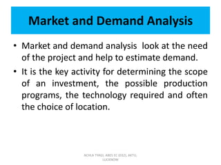 Market and Demand Analysis
• Market and demand analysis look at the need
of the project and help to estimate demand.
• It is the key activity for determining the scope
of an investment, the possible production
programs, the technology required and often
the choice of location.
ACHLA TYAGI, ABES EC (032), AKTU,
LUCKNOW
 