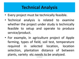 Technical Analysis
• Every project must be technically feasible.
• Technical analysis is related to examine
whether the project under study is technically
feasible to setup and operate to produce
service/product.
• For example, in agriculture project of Apple
farming, types of field, soil test, temperature
required in selected location, location
selection, plantation distance of between
plants, variety etc needs to be analyzed.ACHLA TYAGI, ABES EC (032), AKTU,
LUCKNOW
 