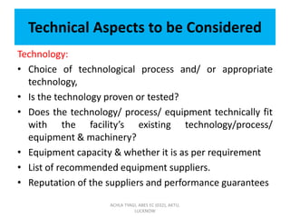 Technical Aspects to be Considered
Technology:
• Choice of technological process and/ or appropriate
technology,
• Is the technology proven or tested?
• Does the technology/ process/ equipment technically fit
with the facility’s existing technology/process/
equipment & machinery?
• Equipment capacity & whether it is as per requirement
• List of recommended equipment suppliers.
• Reputation of the suppliers and performance guarantees
ACHLA TYAGI, ABES EC (032), AKTU,
LUCKNOW
 