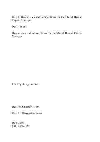 Unit 4: Diagnostics and Interventions for the Global Human
Capital Manager
Description:
Diagnostics and Interventions for the Global Human Capital
Manager
Reading Assignments:
Dessler, Chapters 8-10
Unit 4 - Discussion Board
Due Date:
Sun, 08/02/15
 