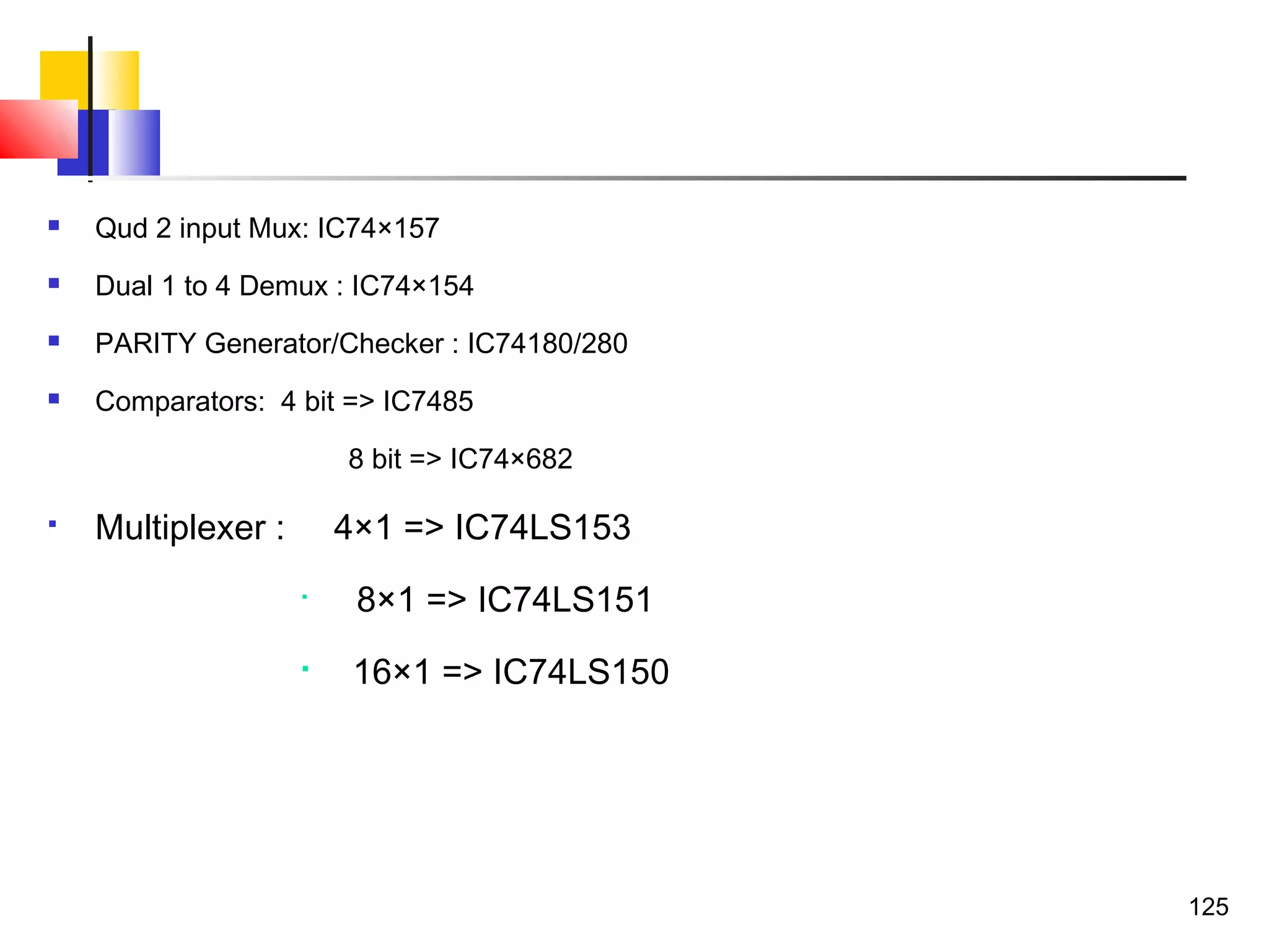  Qud 2 input Mux: IC74×157
 Dual 1 to 4 Demux : IC74×154
 PARITY Generator/Checker : IC74180/280
 Comparators: 4 bit => IC7485
8 bit => IC74×682
 Multiplexer : 4×1 => IC74LS153

8×1 => IC74LS151

16×1 => IC74LS150
125
 