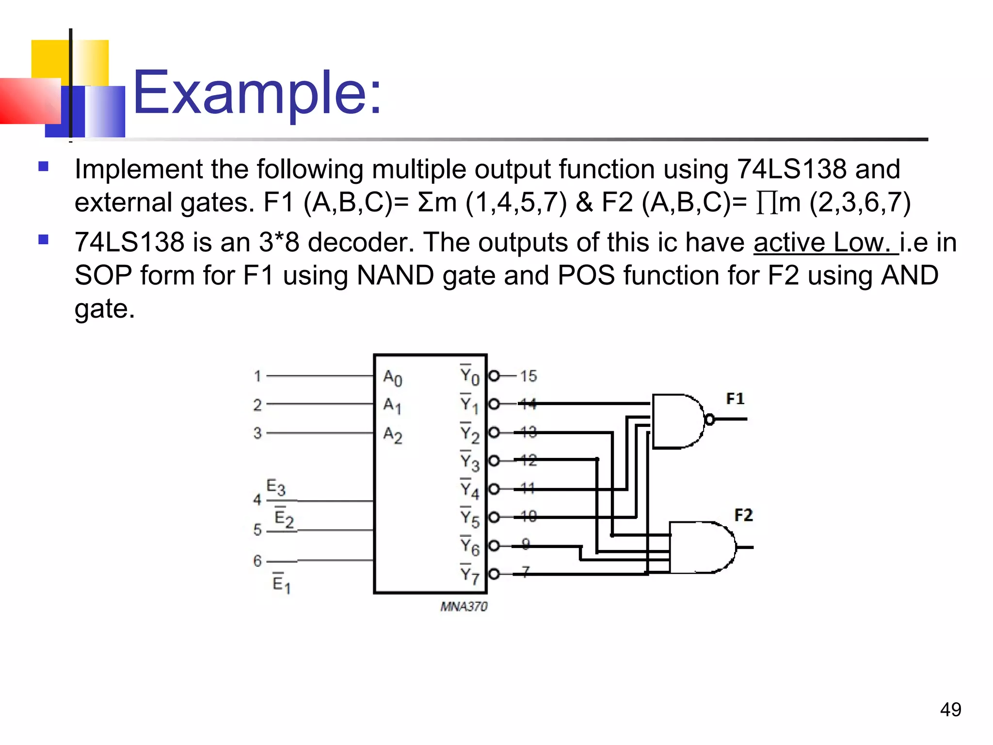 Example:
 Implement the following multiple output function using 74LS138 and
external gates. F1 (A,B,C)= Σm (1,4,5,7) & F2 (A,B,C)= ∏m (2,3,6,7)
 74LS138 is an 3*8 decoder. The outputs of this ic have active Low. i.e in
SOP form for F1 using NAND gate and POS function for F2 using AND
gate.
49
 