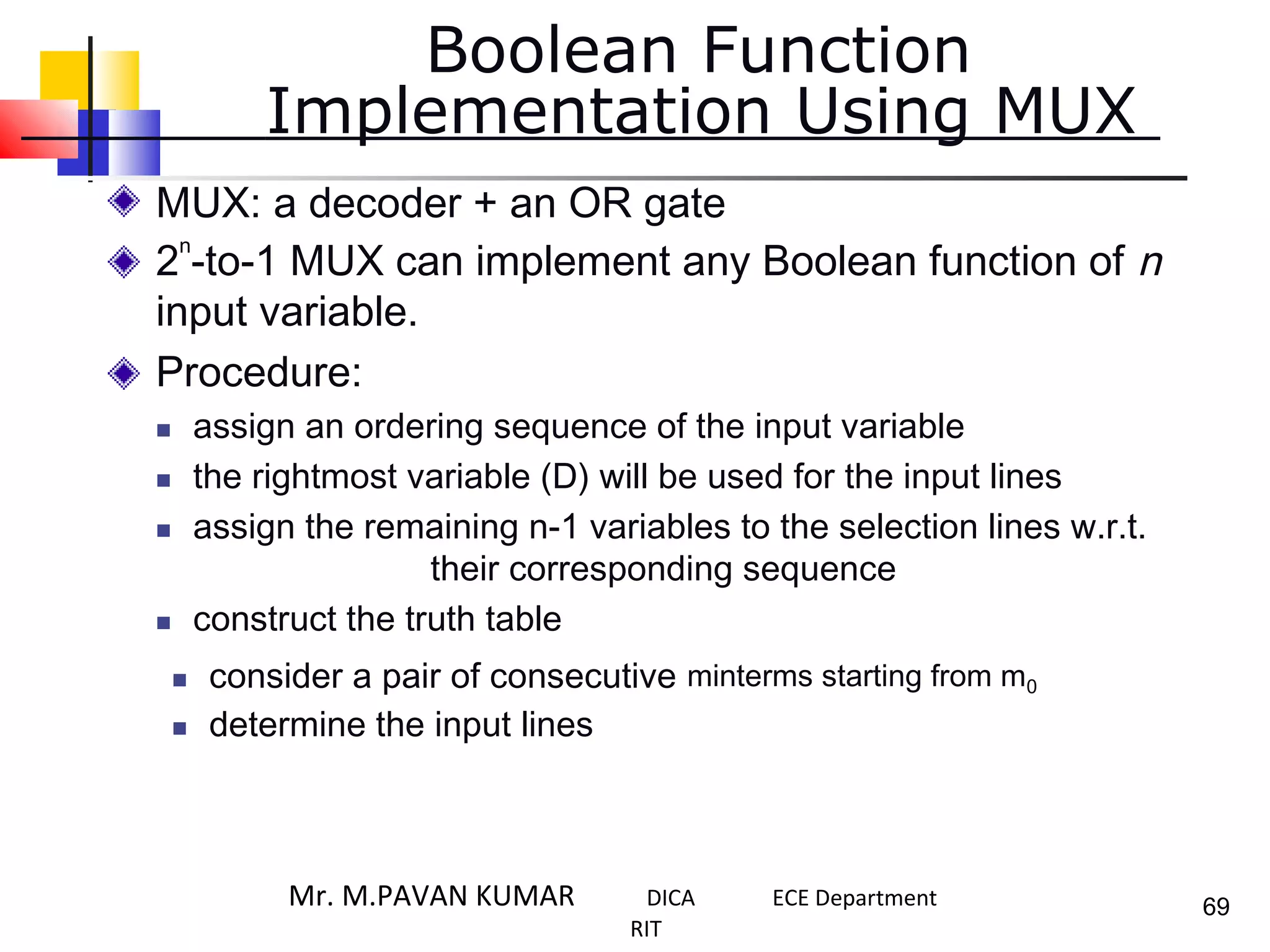 Boolean Function
Implementation Using MUX
MUX: a decoder + an OR gate
2 -to-1 MUX can implement any Boolean function of n
input variable.
Procedure:
 assign an ordering sequence of the input variable
 the rightmost variable (D) will be used for the input lines
 assign the remaining n-1 variables to the selection lines w.r.t.
their corresponding sequence
 construct the truth table
n
 consider a pair of consecutive
 determine the input lines
minterms starting from m0
69Mr. M.PAVAN KUMAR DICA ECE Department
RIT
 