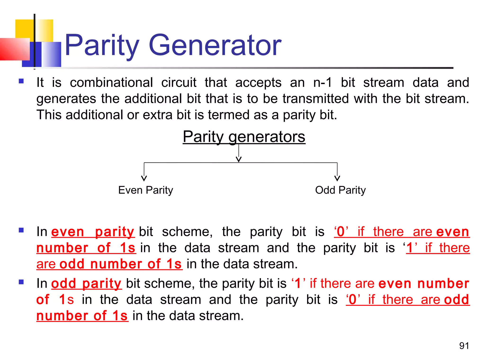 Parity Generator
 It is combinational circuit that accepts an n-1 bit stream data and
generates the additional bit that is to be transmitted with the bit stream.
This additional or extra bit is termed as a parity bit.
Parity generators
Even Parity Odd Parity
 In even parity bit scheme, the parity bit is ‘0’ if there are even
number of 1s in the data stream and the parity bit is ‘1’ if there
are odd number of 1s in the data stream.
 In odd parity bit scheme, the parity bit is ‘1’ if there are even number
of 1s in the data stream and the parity bit is ‘0’ if there are odd
number of 1s in the data stream.
91
 