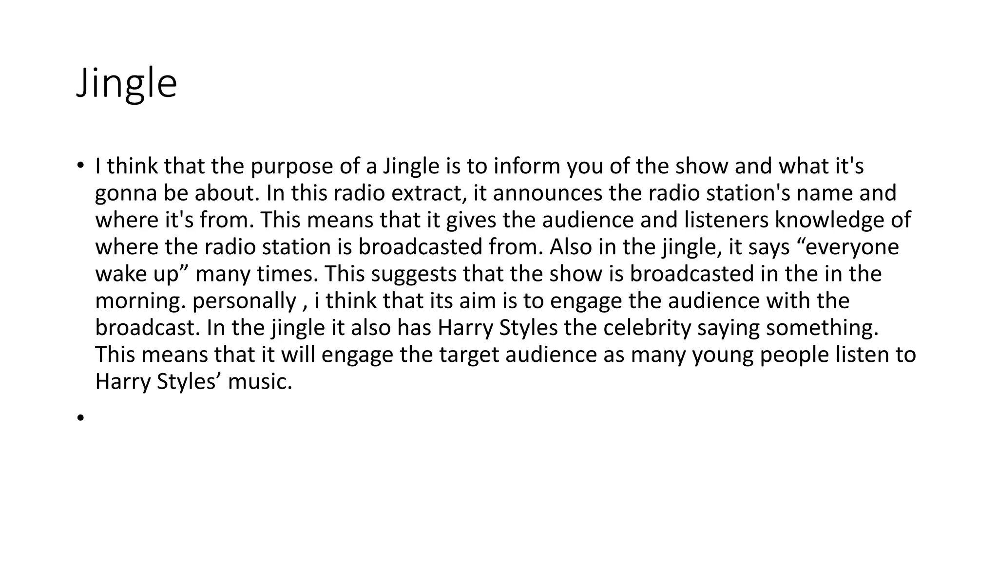 Jingle
• I think that the purpose of a Jingle is to inform you of the show and what it's
gonna be about. In this radio extract, it announces the radio station's name and
where it's from. This means that it gives the audience and listeners knowledge of
where the radio station is broadcasted from. Also in the jingle, it says “everyone
wake up” many times. This suggests that the show is broadcasted in the in the
morning. personally , i think that its aim is to engage the audience with the
broadcast. In the jingle it also has Harry Styles the celebrity saying something.
This means that it will engage the target audience as many young people listen to
Harry Styles’ music.
•
 