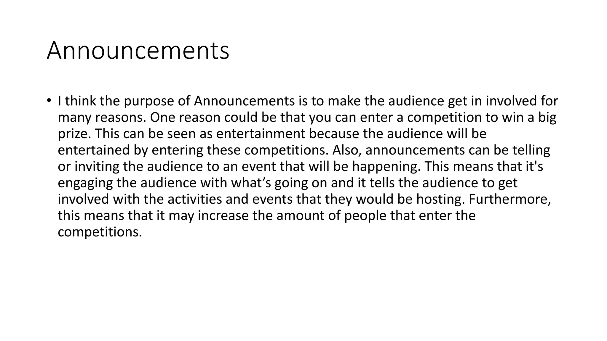 Announcements
• I think the purpose of Announcements is to make the audience get in involved for
many reasons. One reason could be that you can enter a competition to win a big
prize. This can be seen as entertainment because the audience will be
entertained by entering these competitions. Also, announcements can be telling
or inviting the audience to an event that will be happening. This means that it's
engaging the audience with what’s going on and it tells the audience to get
involved with the activities and events that they would be hosting. Furthermore,
this means that it may increase the amount of people that enter the
competitions.
 