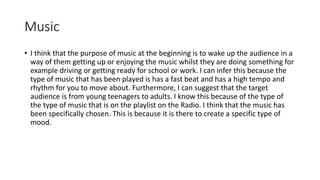 Music
• I think that the purpose of music at the beginning is to wake up the audience in a
way of them getting up or enjoying the music whilst they are doing something for
example driving or getting ready for school or work. I can infer this because the
type of music that has been played is has a fast beat and has a high tempo and
rhythm for you to move about. Furthermore, I can suggest that the target
audience is from young teenagers to adults. I know this because of the type of
the type of music that is on the playlist on the Radio. I think that the music has
been specifically chosen. This is because it is there to create a specific type of
mood.
 