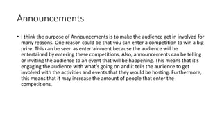 Announcements
• I think the purpose of Announcements is to make the audience get in involved for
many reasons. One reason could be that you can enter a competition to win a big
prize. This can be seen as entertainment because the audience will be
entertained by entering these competitions. Also, announcements can be telling
or inviting the audience to an event that will be happening. This means that it's
engaging the audience with what’s going on and it tells the audience to get
involved with the activities and events that they would be hosting. Furthermore,
this means that it may increase the amount of people that enter the
competitions.
 