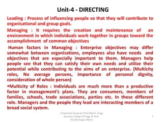 Unit-4 - DIRECTING
Leading : Process of influencing people so that they will contribute to
organisational and group goals.
Managing : It requires the creation and maintenance of an
environment in which individuals work together in groups toward the
accomplishment of common objectives
Human factors in Managing : Enterprise objectives may differ
somewhat between organisations, employees also have needs and
objectives that are especially important to them. Managers help
people see that they can satisfy their own needs and utilize their
potential while contributing to the aims of an enterprise. (Multicity
roles, No average persons, importance of personal dignity,
consideration of whole person)
Multicity of Roles : Individuals are much more than a productive
factor in management’s plans. They are consumers, members of
families, schools, trade associations, parties etc. In these different
role. Managers and the people they lead are interacting members of a
broad social system.
1
S.Palanivel Assoicate Prof./Mech. Engg
Kamaraj college of Engg. & Tech.
Virudhunagar (Near)
 