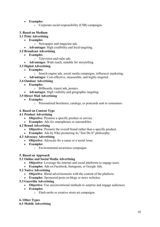 10
 Examples:
o Corporate social responsibility (CSR) campaigns.
3. Based on Medium
3.1 Print Advertising
 Examples:
o Newspaper and magazine ads.
 Advantages: High credibility and local targeting.
3.2 Broadcast Advertising
 Examples:
o Television and radio ads.
 Advantages: Wide reach, suitable for storytelling.
3.3 Digital Advertising
 Examples:
o Search engine ads, social media campaigns, influencer marketing.
 Advantages: Cost-effective, measurable, and highly targeted.
3.4 Outdoor Advertising
 Examples:
o Billboards, transit ads, posters.
 Advantages: High visibility and geographic targeting.
3.5 Direct Mail Advertising
 Examples:
o Personalized brochures, catalogs, or postcards sent to consumers.
4. Based on Content Type
4.1 Product Advertising
 Objective: Promote a specific product or service.
 Examples: Ads for smartphones or automobiles.
4.2 Brand Advertising
 Objective: Promote the overall brand rather than a specific product.
 Examples: Ads by Nike promoting its "Just Do It" philosophy.
4.3 Advocacy Advertising
 Objective: Advocate for a cause or a social issue.
 Examples:
o Environmental awareness campaigns.
5. Based on Approach
5.1 Online and Social Media Advertising
 Objective: Leverage the internet and social platforms to engage users.
 Examples: Ads on Facebook, Instagram, or Google Ads.
5.2 Native Advertising
 Objective: Blend advertisements with the content of the platform.
 Examples: Sponsored posts on blogs or news websites.
5.3 Guerrilla Advertising
 Objective: Use unconventional methods to surprise and engage audiences.
 Examples:
o Flash mobs or creative street art campaigns.
6. Other Types
6.1 Mobile Advertising
 