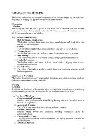 2
WHOLESALING AND RETAILING:
Wholesaling and retailing are essential components of the distribution process, each playing a
unique role in bridging the gap between producers and consumers.
Wholesaling
Definition:
Wholesaling involves the sale of goods in bulk quantities to intermediaries like retailers,
businesses, or other wholesalers rather than directly to end consumers. Wholesalers act as a
link between manufacturers and retailers.
Key Functions of Wholesaling:
1. Bulk Buying and Distribution:
Wholesalers purchase large quantities from manufacturers and break them into
smaller lots for distribution.
2. Storage:
They provide storage facilities, ensuring a steady supply of goods to retailers.
3. Transportation:
Wholesalers manage logistics to deliver goods from manufacturers to retailers.
4. Risk Bearing:
They assume risks related to inventory storage, damage, or market fluctuations.
5. Market Information:
Wholesalers collect and share feedback from retailers, helping manufacturers
understand market trends.
6. Credit Facilities:
7. They often offer credit to retailers, easing financial pressure and enabling smooth
business operations.
Importance in Marketing:
Wholesalers streamline the supply chain, reduce transaction costs, and ensure that goods are
available to meet market demand efficiently.
Retailing
Definition:
Retailing is the final stage of distribution, where goods are sold in smaller quantities directly
to consumers for personal use. Retailers are the last link in the distribution chain.
Key Functions of Retailing:
1. Convenience for Consumers:
Retailers make products easily accessible by locating stores in convenient areas or
through online platforms.
2. Assortment of Goods:
They offer a wide range of products, giving customers choices.
3. Customer Interaction:
Retailers interact directly with consumers, providing personalized service and
gathering feedback.
4. Promotional Activities:
They engage in advertising, in-store promotions, and loyalty programs to attract and
retain customers.
5. After-Sales Services:
 