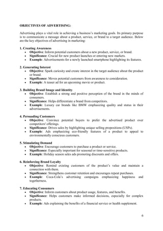 6
OBJECTIVES OF ADVERTISING:
Advertising plays a vital role in achieving a business’s marketing goals. Its primary purpose
is to communicate a message about a product, service, or brand to a target audience. Below
are the key objectives of advertising in marketing:
1. Creating Awareness
 Objective: Inform potential customers about a new product, service, or brand.
 Significance: Crucial for new product launches or entering new markets.
 Example: Advertisements for a newly launched smartphone highlighting its features.
2. Generating Interest
 Objective: Spark curiosity and create interest in the target audience about the product
or brand.
 Significance: Moves potential customers from awareness to consideration.
 Example: A teaser ad for an upcoming movie or product.
3. Building Brand Image and Identity
 Objective: Establish a strong and positive perception of the brand in the minds of
consumers.
 Significance: Helps differentiate a brand from competitors.
 Example: Luxury car brands like BMW emphasizing quality and status in their
advertisements.
4. Persuading Customers
 Objective: Convince potential buyers to prefer the advertised product over
competitors' offerings.
 Significance: Drives sales by highlighting unique selling propositions (USPs).
 Example: Ads emphasizing eco-friendly features of a product to appeal to
environmentally conscious customers.
5. Stimulating Demand
 Objective: Encourage customers to purchase a product or service.
 Significance: Especially important for seasonal or time-sensitive products.
 Example: Holiday season sales ads promoting discounts and offers.
6. Reinforcing Brand Loyalty
 Objective: Remind existing customers of the product’s value and maintain a
connection with them.
 Significance: Strengthens customer retention and encourages repeat purchases.
 Example: Coca-Cola’s advertising campaigns emphasizing happiness and
togetherness.
7. Educating Consumers
 Objective: Inform customers about product usage, features, and benefits.
 Significance: Helps customers make informed decisions, especially for complex
products.
 Example: Ads explaining the benefits of a financial service or health supplement.
 