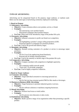 9
TYPES OF ADVERTISING:
Advertising can be categorized based on the purpose, target audience, or medium used.
Below are the main types of advertising commonly employed in marketing:
1. Based on Purpose
1.1 Informative Advertising
 Objective: Create awareness about a new product, service, or brand.
 Examples:
o Ads announcing a new product launch.
o Educational campaigns about product features.
 Use Case: Often used in the introductory stage of the product life cycle.
1.2 Persuasive Advertising
 Objective: Influence consumers to prefer one brand over competitors.
 Examples:
o Ads highlighting a product’s unique selling proposition (USP).
o Emotional appeals in campaigns for premium products.
 Use Case: Used in the growth and maturity stages.
1.3 Reminder Advertising
 Objective: Remind existing customers of a product or service to encourage repeat
purchases.
 Examples:
o Ads for Coca-Cola emphasizing brand familiarity.
o Seasonal ads for holiday-themed products.
 Use Case: Used in the maturity or decline stage of the product life cycle.
1.4 Comparative Advertising
 Objective: Compare a product with competitors to highlight superiority.
 Examples:
o Ads comparing mobile network speeds.
o “Taste tests” in soft drink campaigns.
 Use Case: Used in highly competitive industries.
2. Based on Target Audience
2.1 Consumer Advertising
 Objective: Target individual consumers to encourage personal use.
 Examples:
o Ads for fast-moving consumer goods (FMCGs) like snacks or beverages.
2.2 Business-to-Business (B2B) Advertising
 Objective: Target businesses to promote industrial goods or services.
 Examples:
o Ads for software solutions or machinery targeting businesses.
2.3 Retail Advertising
 Objective: Promote local stores or retail outlets.
 Examples:
o Ads for grocery store discounts or sales events.
2.4 Institutional Advertising
 Objective: Build a positive image of an organization rather than promoting a specific
product.
 