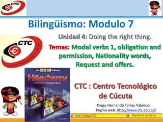 Unidad 4: Doing the right thing.
Temas: Modal verbs 1, obligation and
permission, Nationality words,
Request and offers.
Diego Hernando Torres Valencia
Pagina web: http://www.ctc.edu.co/
Bilingüismo: Modulo 7
CTC : Centro Tecnológico
de Cúcuta
 