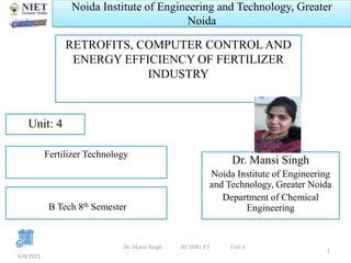 Noida Institute of Engineering and Technology, Greater
Noida
RETROFITS, COMPUTER CONTROL AND
ENERGY EFFICIENCY OF FERTILIZER
INDUSTRY
Dr. Mansi Singh
Noida Institute of Engineering
and Technology, Greater Noida
Department of Chemical
Engineering
6/6/2021
1
Unit: 4
Fertilizer Technology
B Tech 8th Semester
Dr. Mansi Singh RCH081 FT Unit 4
 