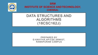 SRM
INSTITUTE OF SCIENCE ANDTECHNOLOGY,
CHENNAI.
DATA STRUCTURES AND
ALGORITHMS
(18CSC162J)
PREPARED BY
D.KAVITHA,AP/CSE,SRMIST,
RAMAPURAM CAMPUS
 