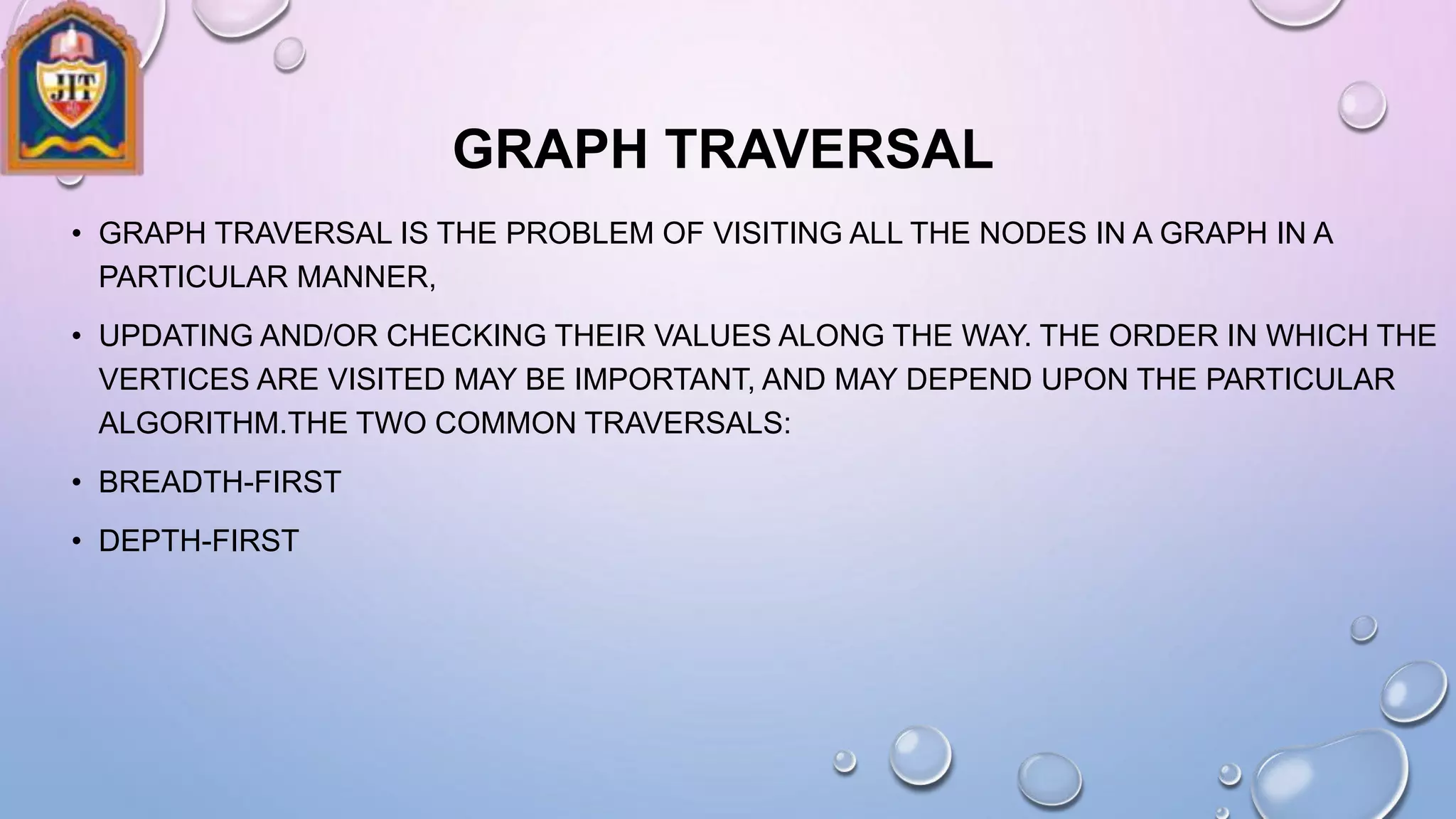 GRAPH TRAVERSAL
• GRAPH TRAVERSAL IS THE PROBLEM OF VISITING ALL THE NODES IN A GRAPH IN A
PARTICULAR MANNER,
• UPDATING AND/OR CHECKING THEIR VALUES ALONG THE WAY. THE ORDER IN WHICH THE
VERTICES ARE VISITED MAY BE IMPORTANT, AND MAY DEPEND UPON THE PARTICULAR
ALGORITHM.THE TWO COMMON TRAVERSALS:
• BREADTH-FIRST
• DEPTH-FIRST
 