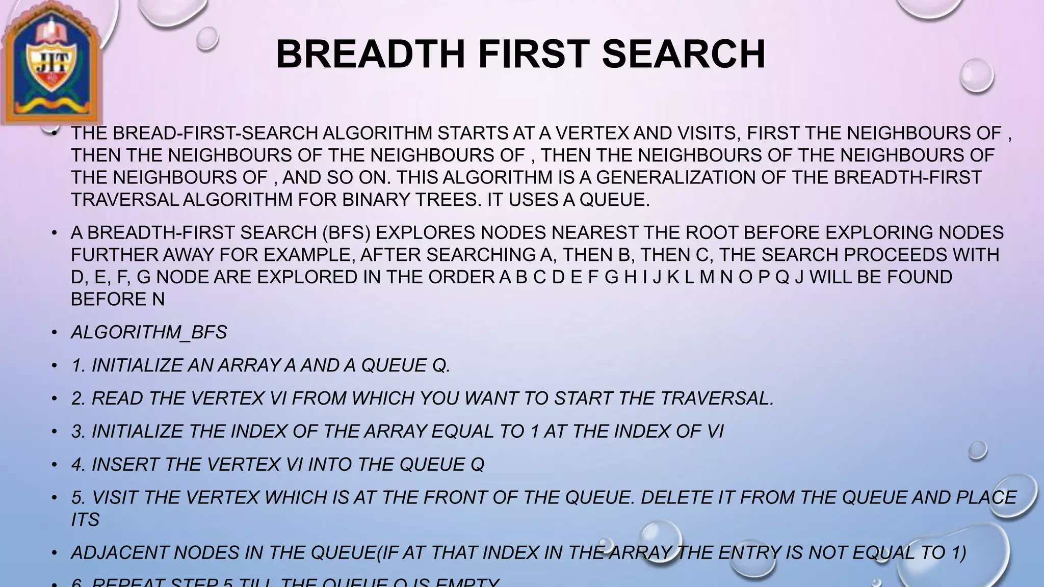 BREADTH FIRST SEARCH
• THE BREAD-FIRST-SEARCH ALGORITHM STARTS AT A VERTEX AND VISITS, FIRST THE NEIGHBOURS OF ,
THEN THE NEIGHBOURS OF THE NEIGHBOURS OF , THEN THE NEIGHBOURS OF THE NEIGHBOURS OF
THE NEIGHBOURS OF , AND SO ON. THIS ALGORITHM IS A GENERALIZATION OF THE BREADTH-FIRST
TRAVERSAL ALGORITHM FOR BINARY TREES. IT USES A QUEUE.
• A BREADTH-FIRST SEARCH (BFS) EXPLORES NODES NEAREST THE ROOT BEFORE EXPLORING NODES
FURTHER AWAY FOR EXAMPLE, AFTER SEARCHING A, THEN B, THEN C, THE SEARCH PROCEEDS WITH
D, E, F, G NODE ARE EXPLORED IN THE ORDER A B C D E F G H I J K L M N O P Q J WILL BE FOUND
BEFORE N
• ALGORITHM_BFS
• 1. INITIALIZE AN ARRAY A AND A QUEUE Q.
• 2. READ THE VERTEX VI FROM WHICH YOU WANT TO START THE TRAVERSAL.
• 3. INITIALIZE THE INDEX OF THE ARRAY EQUAL TO 1 AT THE INDEX OF VI
• 4. INSERT THE VERTEX VI INTO THE QUEUE Q
• 5. VISIT THE VERTEX WHICH IS AT THE FRONT OF THE QUEUE. DELETE IT FROM THE QUEUE AND PLACE
ITS
• ADJACENT NODES IN THE QUEUE(IF AT THAT INDEX IN THE ARRAY THE ENTRY IS NOT EQUAL TO 1)
 