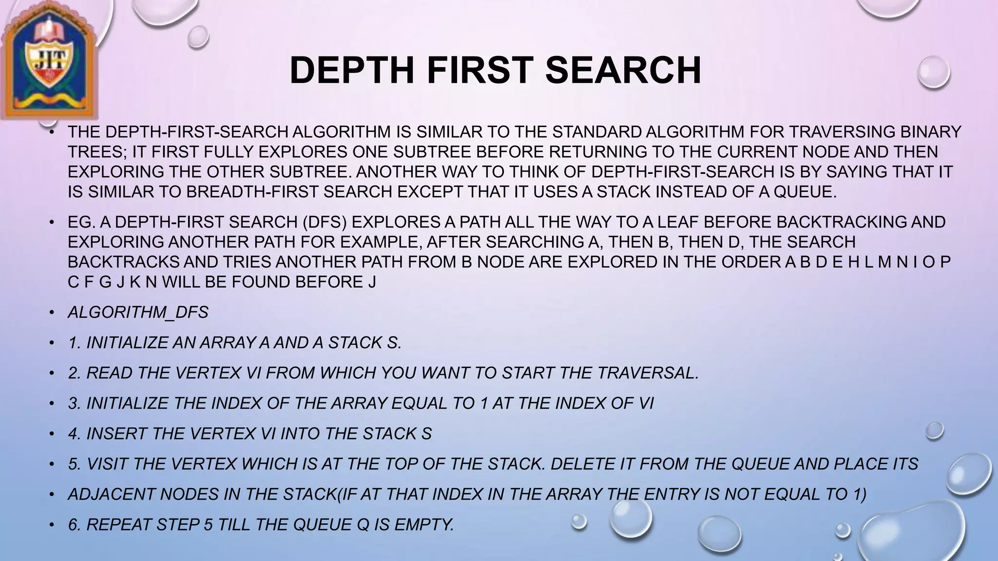 DEPTH FIRST SEARCH
• THE DEPTH-FIRST-SEARCH ALGORITHM IS SIMILAR TO THE STANDARD ALGORITHM FOR TRAVERSING BINARY
TREES; IT FIRST FULLY EXPLORES ONE SUBTREE BEFORE RETURNING TO THE CURRENT NODE AND THEN
EXPLORING THE OTHER SUBTREE. ANOTHER WAY TO THINK OF DEPTH-FIRST-SEARCH IS BY SAYING THAT IT
IS SIMILAR TO BREADTH-FIRST SEARCH EXCEPT THAT IT USES A STACK INSTEAD OF A QUEUE.
• EG. A DEPTH-FIRST SEARCH (DFS) EXPLORES A PATH ALL THE WAY TO A LEAF BEFORE BACKTRACKING AND
EXPLORING ANOTHER PATH FOR EXAMPLE, AFTER SEARCHING A, THEN B, THEN D, THE SEARCH
BACKTRACKS AND TRIES ANOTHER PATH FROM B NODE ARE EXPLORED IN THE ORDER A B D E H L M N I O P
C F G J K N WILL BE FOUND BEFORE J
• ALGORITHM_DFS
• 1. INITIALIZE AN ARRAY A AND A STACK S.
• 2. READ THE VERTEX VI FROM WHICH YOU WANT TO START THE TRAVERSAL.
• 3. INITIALIZE THE INDEX OF THE ARRAY EQUAL TO 1 AT THE INDEX OF VI
• 4. INSERT THE VERTEX VI INTO THE STACK S
• 5. VISIT THE VERTEX WHICH IS AT THE TOP OF THE STACK. DELETE IT FROM THE QUEUE AND PLACE ITS
• ADJACENT NODES IN THE STACK(IF AT THAT INDEX IN THE ARRAY THE ENTRY IS NOT EQUAL TO 1)
• 6. REPEAT STEP 5 TILL THE QUEUE Q IS EMPTY.
 