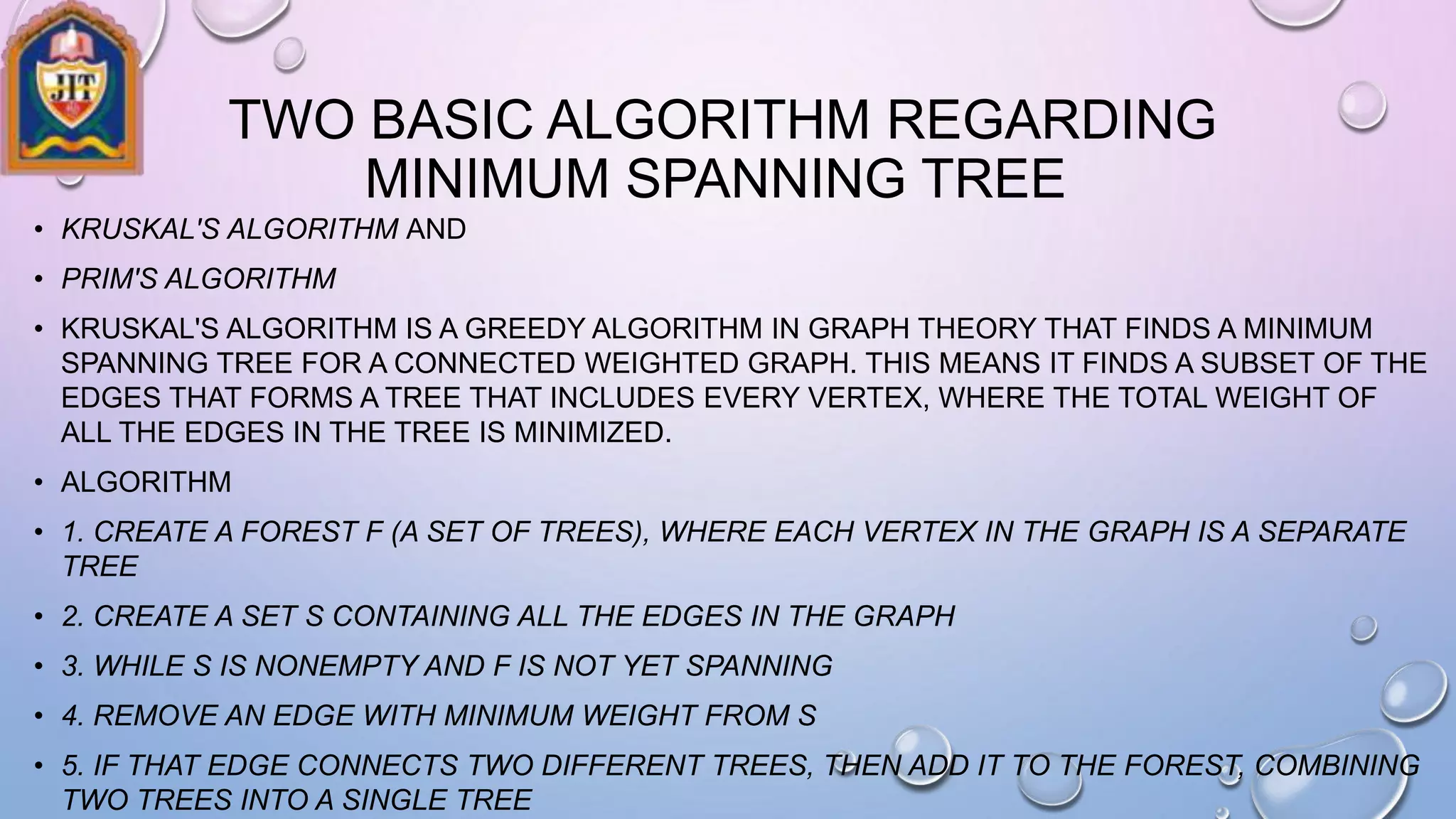 TWO BASIC ALGORITHM REGARDING
MINIMUM SPANNING TREE
• KRUSKAL'S ALGORITHM AND
• PRIM'S ALGORITHM
• KRUSKAL'S ALGORITHM IS A GREEDY ALGORITHM IN GRAPH THEORY THAT FINDS A MINIMUM
SPANNING TREE FOR A CONNECTED WEIGHTED GRAPH. THIS MEANS IT FINDS A SUBSET OF THE
EDGES THAT FORMS A TREE THAT INCLUDES EVERY VERTEX, WHERE THE TOTAL WEIGHT OF
ALL THE EDGES IN THE TREE IS MINIMIZED.
• ALGORITHM
• 1. CREATE A FOREST F (A SET OF TREES), WHERE EACH VERTEX IN THE GRAPH IS A SEPARATE
TREE
• 2. CREATE A SET S CONTAINING ALL THE EDGES IN THE GRAPH
• 3. WHILE S IS NONEMPTY AND F IS NOT YET SPANNING
• 4. REMOVE AN EDGE WITH MINIMUM WEIGHT FROM S
• 5. IF THAT EDGE CONNECTS TWO DIFFERENT TREES, THEN ADD IT TO THE FOREST, COMBINING
TWO TREES INTO A SINGLE TREE
 