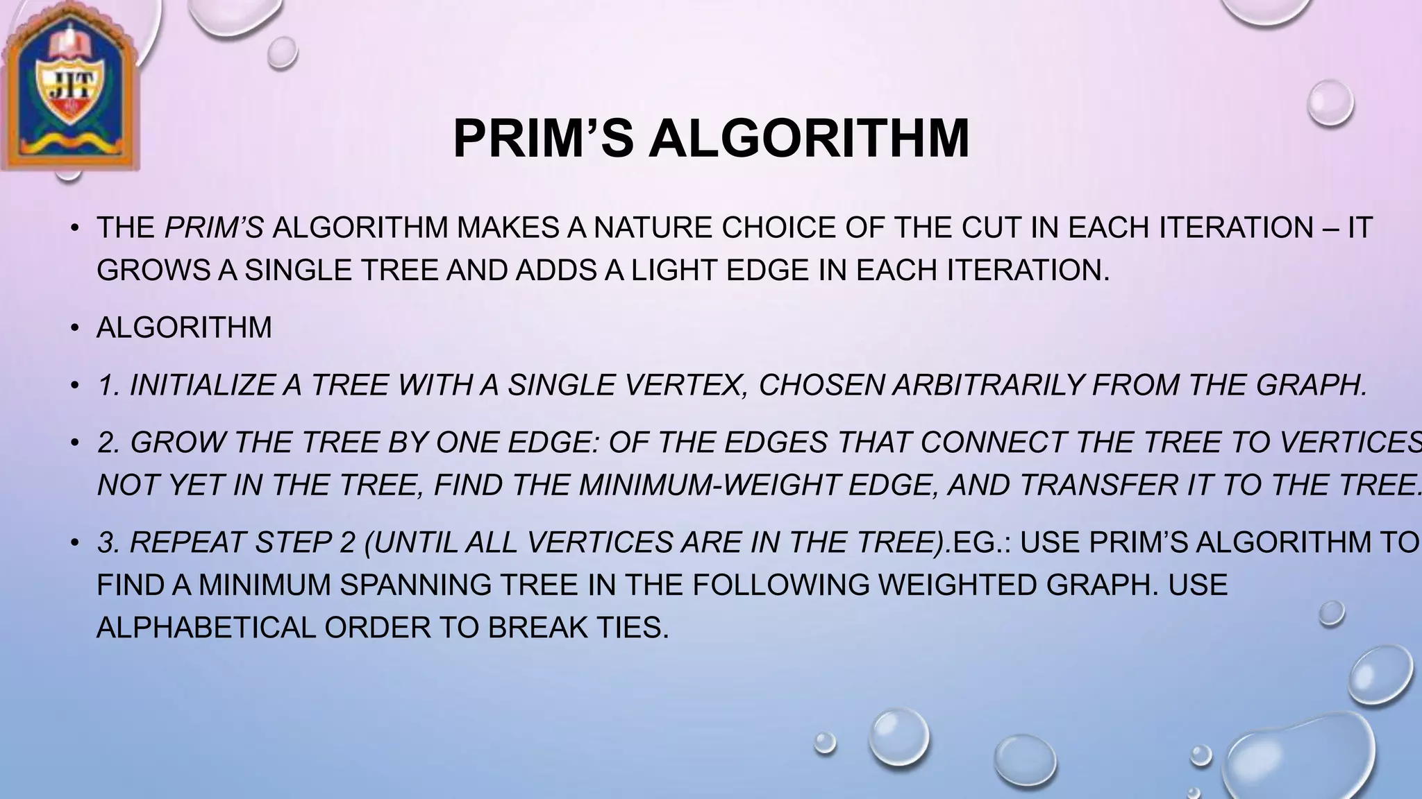 PRIM’S ALGORITHM
• THE PRIM’S ALGORITHM MAKES A NATURE CHOICE OF THE CUT IN EACH ITERATION – IT
GROWS A SINGLE TREE AND ADDS A LIGHT EDGE IN EACH ITERATION.
• ALGORITHM
• 1. INITIALIZE A TREE WITH A SINGLE VERTEX, CHOSEN ARBITRARILY FROM THE GRAPH.
• 2. GROW THE TREE BY ONE EDGE: OF THE EDGES THAT CONNECT THE TREE TO VERTICES
NOT YET IN THE TREE, FIND THE MINIMUM-WEIGHT EDGE, AND TRANSFER IT TO THE TREE.
• 3. REPEAT STEP 2 (UNTIL ALL VERTICES ARE IN THE TREE).EG.: USE PRIM’S ALGORITHM TO
FIND A MINIMUM SPANNING TREE IN THE FOLLOWING WEIGHTED GRAPH. USE
ALPHABETICAL ORDER TO BREAK TIES.
 