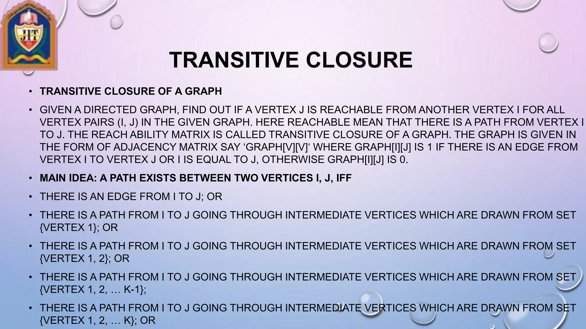 TRANSITIVE CLOSURE
• TRANSITIVE CLOSURE OF A GRAPH
• GIVEN A DIRECTED GRAPH, FIND OUT IF A VERTEX J IS REACHABLE FROM ANOTHER VERTEX I FOR ALL
VERTEX PAIRS (I, J) IN THE GIVEN GRAPH. HERE REACHABLE MEAN THAT THERE IS A PATH FROM VERTEX I
TO J. THE REACH ABILITY MATRIX IS CALLED TRANSITIVE CLOSURE OF A GRAPH. THE GRAPH IS GIVEN IN
THE FORM OF ADJACENCY MATRIX SAY ‘GRAPH[V][V]‘ WHERE GRAPH[I][J] IS 1 IF THERE IS AN EDGE FROM
VERTEX I TO VERTEX J OR I IS EQUAL TO J, OTHERWISE GRAPH[I][J] IS 0.
• MAIN IDEA: A PATH EXISTS BETWEEN TWO VERTICES I, J, IFF
• THERE IS AN EDGE FROM I TO J; OR
• THERE IS A PATH FROM I TO J GOING THROUGH INTERMEDIATE VERTICES WHICH ARE DRAWN FROM SET
{VERTEX 1}; OR
• THERE IS A PATH FROM I TO J GOING THROUGH INTERMEDIATE VERTICES WHICH ARE DRAWN FROM SET
{VERTEX 1, 2}; OR
• THERE IS A PATH FROM I TO J GOING THROUGH INTERMEDIATE VERTICES WHICH ARE DRAWN FROM SET
{VERTEX 1, 2, … K-1};
• THERE IS A PATH FROM I TO J GOING THROUGH INTERMEDIATE VERTICES WHICH ARE DRAWN FROM SET
{VERTEX 1, 2, … K}; OR
 
