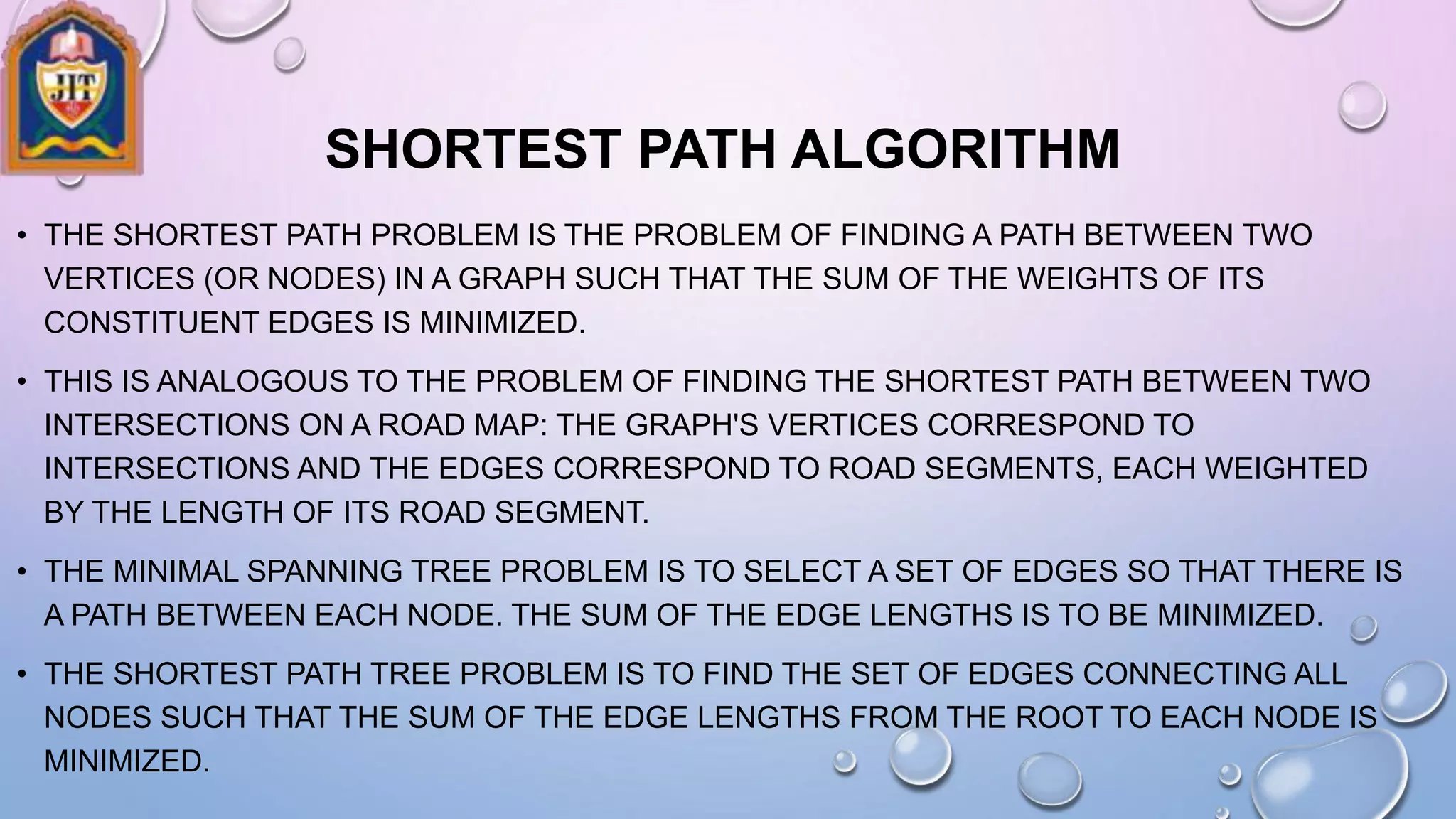 SHORTEST PATH ALGORITHM
• THE SHORTEST PATH PROBLEM IS THE PROBLEM OF FINDING A PATH BETWEEN TWO
VERTICES (OR NODES) IN A GRAPH SUCH THAT THE SUM OF THE WEIGHTS OF ITS
CONSTITUENT EDGES IS MINIMIZED.
• THIS IS ANALOGOUS TO THE PROBLEM OF FINDING THE SHORTEST PATH BETWEEN TWO
INTERSECTIONS ON A ROAD MAP: THE GRAPH'S VERTICES CORRESPOND TO
INTERSECTIONS AND THE EDGES CORRESPOND TO ROAD SEGMENTS, EACH WEIGHTED
BY THE LENGTH OF ITS ROAD SEGMENT.
• THE MINIMAL SPANNING TREE PROBLEM IS TO SELECT A SET OF EDGES SO THAT THERE IS
A PATH BETWEEN EACH NODE. THE SUM OF THE EDGE LENGTHS IS TO BE MINIMIZED.
• THE SHORTEST PATH TREE PROBLEM IS TO FIND THE SET OF EDGES CONNECTING ALL
NODES SUCH THAT THE SUM OF THE EDGE LENGTHS FROM THE ROOT TO EACH NODE IS
MINIMIZED.
 