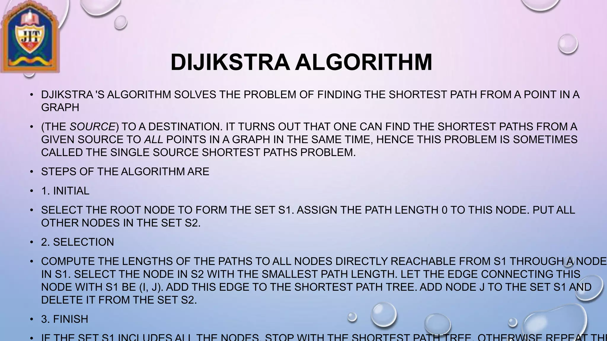 DIJIKSTRA ALGORITHM
• DJIKSTRA 'S ALGORITHM SOLVES THE PROBLEM OF FINDING THE SHORTEST PATH FROM A POINT IN A
GRAPH
• (THE SOURCE) TO A DESTINATION. IT TURNS OUT THAT ONE CAN FIND THE SHORTEST PATHS FROM A
GIVEN SOURCE TO ALL POINTS IN A GRAPH IN THE SAME TIME, HENCE THIS PROBLEM IS SOMETIMES
CALLED THE SINGLE SOURCE SHORTEST PATHS PROBLEM.
• STEPS OF THE ALGORITHM ARE
• 1. INITIAL
• SELECT THE ROOT NODE TO FORM THE SET S1. ASSIGN THE PATH LENGTH 0 TO THIS NODE. PUT ALL
OTHER NODES IN THE SET S2.
• 2. SELECTION
• COMPUTE THE LENGTHS OF THE PATHS TO ALL NODES DIRECTLY REACHABLE FROM S1 THROUGH A NODE
IN S1. SELECT THE NODE IN S2 WITH THE SMALLEST PATH LENGTH. LET THE EDGE CONNECTING THIS
NODE WITH S1 BE (I, J). ADD THIS EDGE TO THE SHORTEST PATH TREE. ADD NODE J TO THE SET S1 AND
DELETE IT FROM THE SET S2.
• 3. FINISH
 