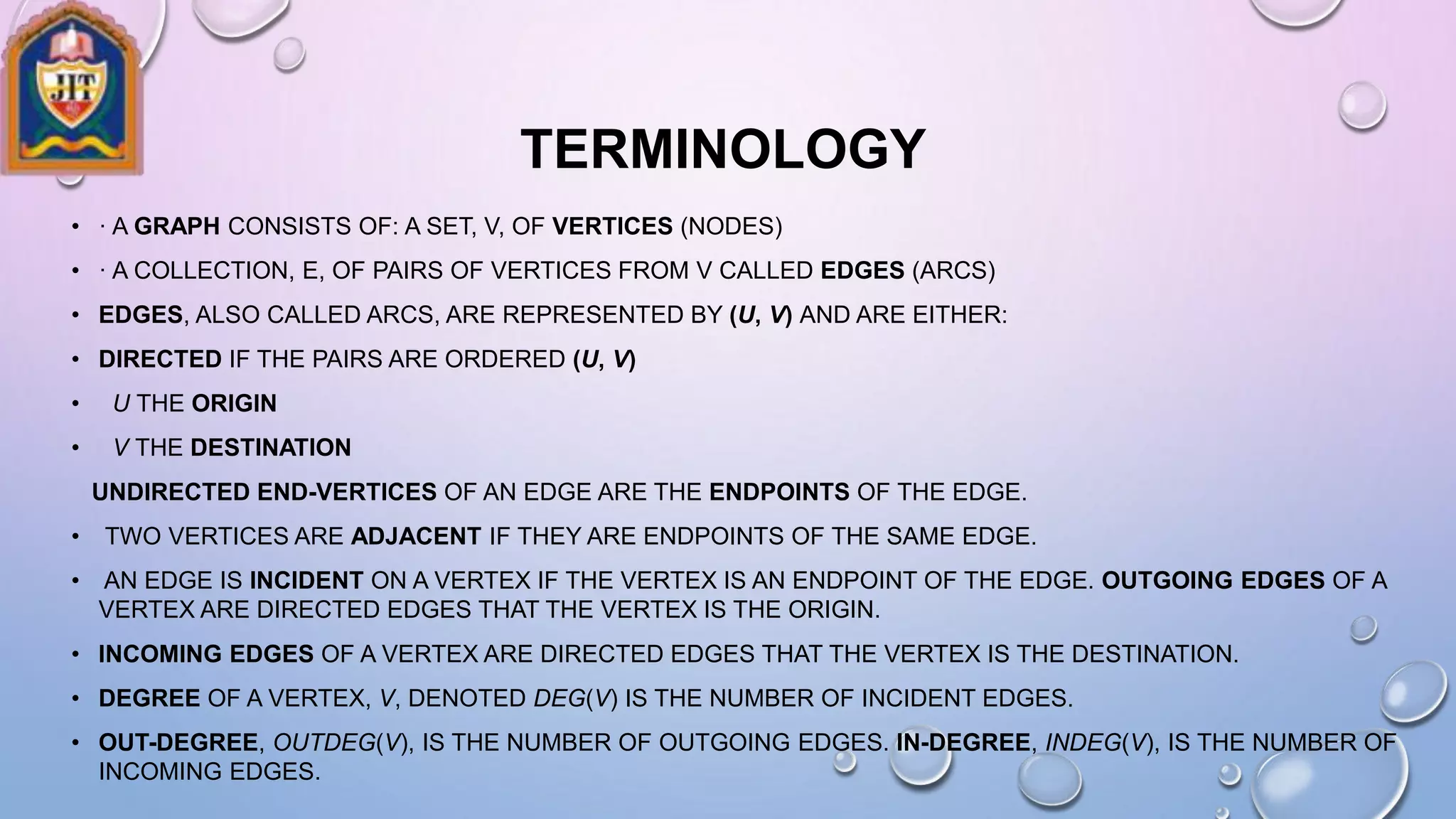 TERMINOLOGY
• · A GRAPH CONSISTS OF: A SET, V, OF VERTICES (NODES)
• · A COLLECTION, E, OF PAIRS OF VERTICES FROM V CALLED EDGES (ARCS)
• EDGES, ALSO CALLED ARCS, ARE REPRESENTED BY (U, V) AND ARE EITHER:
• DIRECTED IF THE PAIRS ARE ORDERED (U, V)
• U THE ORIGIN
• V THE DESTINATION
UNDIRECTED END-VERTICES OF AN EDGE ARE THE ENDPOINTS OF THE EDGE.
• TWO VERTICES ARE ADJACENT IF THEY ARE ENDPOINTS OF THE SAME EDGE.
• AN EDGE IS INCIDENT ON A VERTEX IF THE VERTEX IS AN ENDPOINT OF THE EDGE. OUTGOING EDGES OF A
VERTEX ARE DIRECTED EDGES THAT THE VERTEX IS THE ORIGIN.
• INCOMING EDGES OF A VERTEX ARE DIRECTED EDGES THAT THE VERTEX IS THE DESTINATION.
• DEGREE OF A VERTEX, V, DENOTED DEG(V) IS THE NUMBER OF INCIDENT EDGES.
• OUT-DEGREE, OUTDEG(V), IS THE NUMBER OF OUTGOING EDGES. IN-DEGREE, INDEG(V), IS THE NUMBER OF
INCOMING EDGES.
 