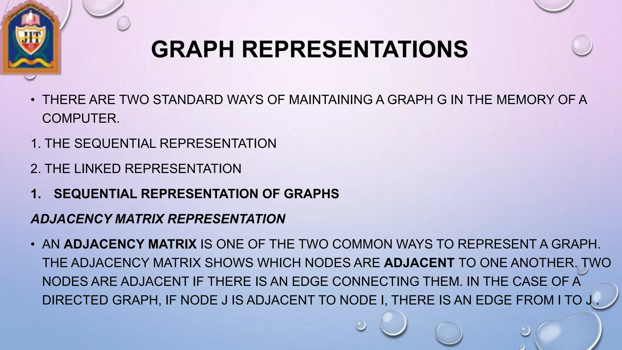 GRAPH REPRESENTATIONS
• THERE ARE TWO STANDARD WAYS OF MAINTAINING A GRAPH G IN THE MEMORY OF A
COMPUTER.
1. THE SEQUENTIAL REPRESENTATION
2. THE LINKED REPRESENTATION
1. SEQUENTIAL REPRESENTATION OF GRAPHS
ADJACENCY MATRIX REPRESENTATION
• AN ADJACENCY MATRIX IS ONE OF THE TWO COMMON WAYS TO REPRESENT A GRAPH.
THE ADJACENCY MATRIX SHOWS WHICH NODES ARE ADJACENT TO ONE ANOTHER. TWO
NODES ARE ADJACENT IF THERE IS AN EDGE CONNECTING THEM. IN THE CASE OF A
DIRECTED GRAPH, IF NODE J IS ADJACENT TO NODE I, THERE IS AN EDGE FROM I TO J .
 