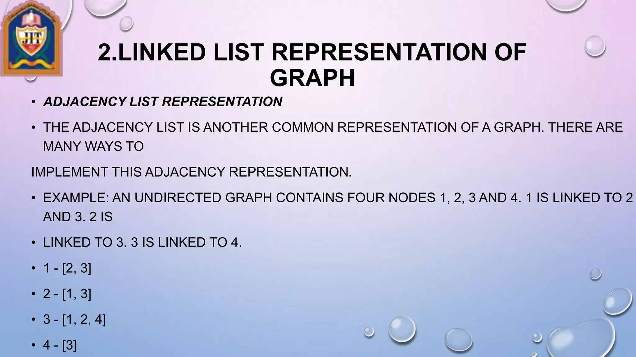 2.LINKED LIST REPRESENTATION OF
GRAPH
• ADJACENCY LIST REPRESENTATION
• THE ADJACENCY LIST IS ANOTHER COMMON REPRESENTATION OF A GRAPH. THERE ARE
MANY WAYS TO
IMPLEMENT THIS ADJACENCY REPRESENTATION.
• EXAMPLE: AN UNDIRECTED GRAPH CONTAINS FOUR NODES 1, 2, 3 AND 4. 1 IS LINKED TO 2
AND 3. 2 IS
• LINKED TO 3. 3 IS LINKED TO 4.
• 1 - [2, 3]
• 2 - [1, 3]
• 3 - [1, 2, 4]
• 4 - [3]
 