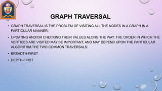 GRAPH TRAVERSAL
• GRAPH TRAVERSAL IS THE PROBLEM OF VISITING ALL THE NODES IN A GRAPH IN A
PARTICULAR MANNER,
• UPDATING AND/OR CHECKING THEIR VALUES ALONG THE WAY. THE ORDER IN WHICH THE
VERTICES ARE VISITED MAY BE IMPORTANT, AND MAY DEPEND UPON THE PARTICULAR
ALGORITHM.THE TWO COMMON TRAVERSALS:
• BREADTH-FIRST
• DEPTH-FIRST
 