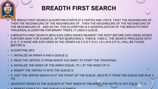 BREADTH FIRST SEARCH
• THE BREAD-FIRST-SEARCH ALGORITHM STARTS AT A VERTEX AND VISITS, FIRST THE NEIGHBOURS OF ,
THEN THE NEIGHBOURS OF THE NEIGHBOURS OF , THEN THE NEIGHBOURS OF THE NEIGHBOURS OF
THE NEIGHBOURS OF , AND SO ON. THIS ALGORITHM IS A GENERALIZATION OF THE BREADTH-FIRST
TRAVERSAL ALGORITHM FOR BINARY TREES. IT USES A QUEUE.
• A BREADTH-FIRST SEARCH (BFS) EXPLORES NODES NEAREST THE ROOT BEFORE EXPLORING NODES
FURTHER AWAY FOR EXAMPLE, AFTER SEARCHING A, THEN B, THEN C, THE SEARCH PROCEEDS WITH
D, E, F, G NODE ARE EXPLORED IN THE ORDER A B C D E F G H I J K L M N O P Q J WILL BE FOUND
BEFORE N
• ALGORITHM_BFS
• 1. INITIALIZE AN ARRAY A AND A QUEUE Q.
• 2. READ THE VERTEX VI FROM WHICH YOU WANT TO START THE TRAVERSAL.
• 3. INITIALIZE THE INDEX OF THE ARRAY EQUAL TO 1 AT THE INDEX OF VI
• 4. INSERT THE VERTEX VI INTO THE QUEUE Q
• 5. VISIT THE VERTEX WHICH IS AT THE FRONT OF THE QUEUE. DELETE IT FROM THE QUEUE AND PLACE
ITS
• ADJACENT NODES IN THE QUEUE(IF AT THAT INDEX IN THE ARRAY THE ENTRY IS NOT EQUAL TO 1)
 