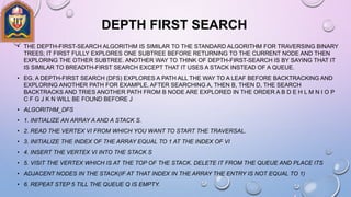 DEPTH FIRST SEARCH
• THE DEPTH-FIRST-SEARCH ALGORITHM IS SIMILAR TO THE STANDARD ALGORITHM FOR TRAVERSING BINARY
TREES; IT FIRST FULLY EXPLORES ONE SUBTREE BEFORE RETURNING TO THE CURRENT NODE AND THEN
EXPLORING THE OTHER SUBTREE. ANOTHER WAY TO THINK OF DEPTH-FIRST-SEARCH IS BY SAYING THAT IT
IS SIMILAR TO BREADTH-FIRST SEARCH EXCEPT THAT IT USES A STACK INSTEAD OF A QUEUE.
• EG. A DEPTH-FIRST SEARCH (DFS) EXPLORES A PATH ALL THE WAY TO A LEAF BEFORE BACKTRACKING AND
EXPLORING ANOTHER PATH FOR EXAMPLE, AFTER SEARCHING A, THEN B, THEN D, THE SEARCH
BACKTRACKS AND TRIES ANOTHER PATH FROM B NODE ARE EXPLORED IN THE ORDER A B D E H L M N I O P
C F G J K N WILL BE FOUND BEFORE J
• ALGORITHM_DFS
• 1. INITIALIZE AN ARRAY A AND A STACK S.
• 2. READ THE VERTEX VI FROM WHICH YOU WANT TO START THE TRAVERSAL.
• 3. INITIALIZE THE INDEX OF THE ARRAY EQUAL TO 1 AT THE INDEX OF VI
• 4. INSERT THE VERTEX VI INTO THE STACK S
• 5. VISIT THE VERTEX WHICH IS AT THE TOP OF THE STACK. DELETE IT FROM THE QUEUE AND PLACE ITS
• ADJACENT NODES IN THE STACK(IF AT THAT INDEX IN THE ARRAY THE ENTRY IS NOT EQUAL TO 1)
• 6. REPEAT STEP 5 TILL THE QUEUE Q IS EMPTY.
 