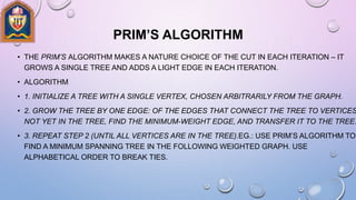 PRIM’S ALGORITHM
• THE PRIM’S ALGORITHM MAKES A NATURE CHOICE OF THE CUT IN EACH ITERATION – IT
GROWS A SINGLE TREE AND ADDS A LIGHT EDGE IN EACH ITERATION.
• ALGORITHM
• 1. INITIALIZE A TREE WITH A SINGLE VERTEX, CHOSEN ARBITRARILY FROM THE GRAPH.
• 2. GROW THE TREE BY ONE EDGE: OF THE EDGES THAT CONNECT THE TREE TO VERTICES
NOT YET IN THE TREE, FIND THE MINIMUM-WEIGHT EDGE, AND TRANSFER IT TO THE TREE.
• 3. REPEAT STEP 2 (UNTIL ALL VERTICES ARE IN THE TREE).EG.: USE PRIM’S ALGORITHM TO
FIND A MINIMUM SPANNING TREE IN THE FOLLOWING WEIGHTED GRAPH. USE
ALPHABETICAL ORDER TO BREAK TIES.
 