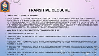 TRANSITIVE CLOSURE
• TRANSITIVE CLOSURE OF A GRAPH
• GIVEN A DIRECTED GRAPH, FIND OUT IF A VERTEX J IS REACHABLE FROM ANOTHER VERTEX I FOR ALL
VERTEX PAIRS (I, J) IN THE GIVEN GRAPH. HERE REACHABLE MEAN THAT THERE IS A PATH FROM VERTEX I
TO J. THE REACH ABILITY MATRIX IS CALLED TRANSITIVE CLOSURE OF A GRAPH. THE GRAPH IS GIVEN IN
THE FORM OF ADJACENCY MATRIX SAY ‘GRAPH[V][V]‘ WHERE GRAPH[I][J] IS 1 IF THERE IS AN EDGE FROM
VERTEX I TO VERTEX J OR I IS EQUAL TO J, OTHERWISE GRAPH[I][J] IS 0.
• MAIN IDEA: A PATH EXISTS BETWEEN TWO VERTICES I, J, IFF
• THERE IS AN EDGE FROM I TO J; OR
• THERE IS A PATH FROM I TO J GOING THROUGH INTERMEDIATE VERTICES WHICH ARE DRAWN FROM SET
{VERTEX 1}; OR
• THERE IS A PATH FROM I TO J GOING THROUGH INTERMEDIATE VERTICES WHICH ARE DRAWN FROM SET
{VERTEX 1, 2}; OR
• THERE IS A PATH FROM I TO J GOING THROUGH INTERMEDIATE VERTICES WHICH ARE DRAWN FROM SET
{VERTEX 1, 2, … K-1};
• THERE IS A PATH FROM I TO J GOING THROUGH INTERMEDIATE VERTICES WHICH ARE DRAWN FROM SET
{VERTEX 1, 2, … K}; OR
 