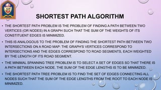 SHORTEST PATH ALGORITHM
• THE SHORTEST PATH PROBLEM IS THE PROBLEM OF FINDING A PATH BETWEEN TWO
VERTICES (OR NODES) IN A GRAPH SUCH THAT THE SUM OF THE WEIGHTS OF ITS
CONSTITUENT EDGES IS MINIMIZED.
• THIS IS ANALOGOUS TO THE PROBLEM OF FINDING THE SHORTEST PATH BETWEEN TWO
INTERSECTIONS ON A ROAD MAP: THE GRAPH'S VERTICES CORRESPOND TO
INTERSECTIONS AND THE EDGES CORRESPOND TO ROAD SEGMENTS, EACH WEIGHTED
BY THE LENGTH OF ITS ROAD SEGMENT.
• THE MINIMAL SPANNING TREE PROBLEM IS TO SELECT A SET OF EDGES SO THAT THERE IS
A PATH BETWEEN EACH NODE. THE SUM OF THE EDGE LENGTHS IS TO BE MINIMIZED.
• THE SHORTEST PATH TREE PROBLEM IS TO FIND THE SET OF EDGES CONNECTING ALL
NODES SUCH THAT THE SUM OF THE EDGE LENGTHS FROM THE ROOT TO EACH NODE IS
MINIMIZED.
 