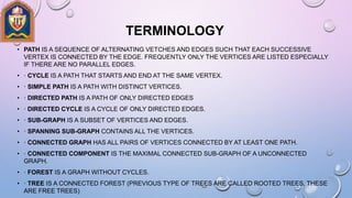 TERMINOLOGY
• PATH IS A SEQUENCE OF ALTERNATING VETCHES AND EDGES SUCH THAT EACH SUCCESSIVE
VERTEX IS CONNECTED BY THE EDGE. FREQUENTLY ONLY THE VERTICES ARE LISTED ESPECIALLY
IF THERE ARE NO PARALLEL EDGES.
• · CYCLE IS A PATH THAT STARTS AND END AT THE SAME VERTEX.
• · SIMPLE PATH IS A PATH WITH DISTINCT VERTICES.
• · DIRECTED PATH IS A PATH OF ONLY DIRECTED EDGES
• · DIRECTED CYCLE IS A CYCLE OF ONLY DIRECTED EDGES.
• · SUB-GRAPH IS A SUBSET OF VERTICES AND EDGES.
• · SPANNING SUB-GRAPH CONTAINS ALL THE VERTICES.
• · CONNECTED GRAPH HAS ALL PAIRS OF VERTICES CONNECTED BY AT LEAST ONE PATH.
• · CONNECTED COMPONENT IS THE MAXIMAL CONNECTED SUB-GRAPH OF A UNCONNECTED
GRAPH.
• · FOREST IS A GRAPH WITHOUT CYCLES.
• · TREE IS A CONNECTED FOREST (PREVIOUS TYPE OF TREES ARE CALLED ROOTED TREES, THESE
ARE FREE TREES)
 