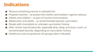 Indications
● Tetanus-containing vaccine is indicated for:
● Pregnant women – to protect the mother and newborn against tetanus.
● Infants and children – as part of routine immunization.
● Adolescents and adults – as recommended booster vaccination.
● People with incomplete or unknown vaccination history.
● After certain injuries/wounds, especially dirty, deep, puncture, crush, or
contaminated wounds, depending on vaccination history.
● Healthcare and occupational risk groups when indicated.
 