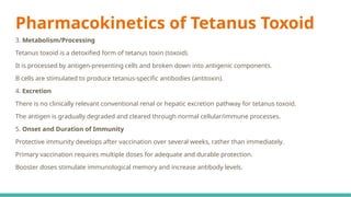 Pharmacokinetics of Tetanus Toxoid
3. Metabolism/Processing
Tetanus toxoid is a detoxified form of tetanus toxin (toxoid).
It is processed by antigen-presenting cells and broken down into antigenic components.
B cells are stimulated to produce tetanus-specific antibodies (antitoxin).
4. Excretion
There is no clinically relevant conventional renal or hepatic excretion pathway for tetanus toxoid.
The antigen is gradually degraded and cleared through normal cellular/immune processes.
5. Onset and Duration of Immunity
Protective immunity develops after vaccination over several weeks, rather than immediately.
Primary vaccination requires multiple doses for adequate and durable protection.
Booster doses stimulate immunological memory and increase antibody levels.
 