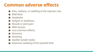 Common adverse effects
● Pain, redness, or swelling at the injection site
● Mild fever
● Headache
● Fatigue or weakness
● Muscle or joint pain
● Mild nausea
● Less common effects
● Dizziness
● Vomiting
● Swollen lymph nodes
● Extensive swelling of the injected limb
 