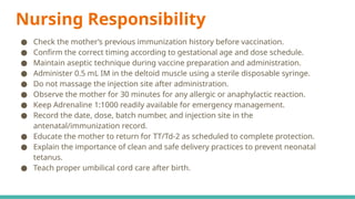 Nursing Responsibility
● Check the mother’s previous immunization history before vaccination.
● Confirm the correct timing according to gestational age and dose schedule.
● Maintain aseptic technique during vaccine preparation and administration.
● Administer 0.5 mL IM in the deltoid muscle using a sterile disposable syringe.
● Do not massage the injection site after administration.
● Observe the mother for 30 minutes for any allergic or anaphylactic reaction.
● Keep Adrenaline 1:1000 readily available for emergency management.
● Record the date, dose, batch number, and injection site in the
antenatal/immunization record.
● Educate the mother to return for TT/Td-2 as scheduled to complete protection.
● Explain the importance of clean and safe delivery practices to prevent neonatal
tetanus.
● Teach proper umbilical cord care after birth.
 