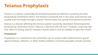 Tetanus Prophylaxis
Tetanus is a serious, potentially life-threatening bacterial infection caused by the toxin
produced by Clostridium tetani. The bacteria commonly live in soil, dust, and manure and
usually enter the body through a wound. Tetanus does not spread from person to person.
letanus is a disease affecting the nervous system caused by neurotoxin (Tetanospasmin)
produced by Clostridium tetani. Tetanus is identical with the term "lockjaw, a warning sign
that refers to strong, painful masseter muscle spasms and an inability to open the mouth.
Prophylaxis
Prophylaxis is a medical term for preventive care or actions taken beforehand to guard
against disease, infection, or other health problems. Common examples include vaccines
 
