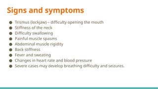 Signs and symptoms
● Trismus (lockjaw) – difficulty opening the mouth
● Stiffness of the neck
● Difficulty swallowing
● Painful muscle spasms
● Abdominal muscle rigidity
● Back stiffness
● Fever and sweating
● Changes in heart rate and blood pressure
● Severe cases may develop breathing difficulty and seizures.
 