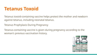 Tetanus Toxoid
Tetanus toxoid-containing vaccine helps protect the mother and newborn
against tetanus, including neonatal tetanus.
Tetanus Prophylaxis During Pregnancy
Tetanus-containing vaccine is given during pregnancy according to the
woman's previous vaccination history.
 